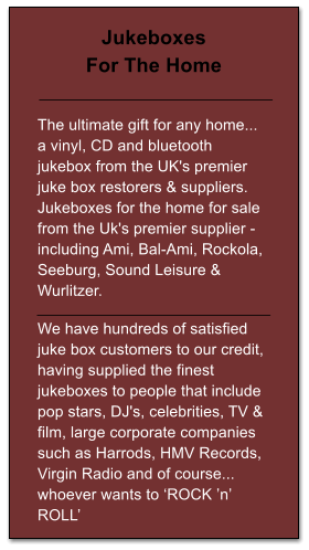 Jukeboxes For The Home   The ultimate gift for any home... a vinyl, CD and bluetooth jukebox from the UK's premier juke box restorers & suppliers. Jukeboxes for the home for sale from the Uk's premier supplier - including Ami, Bal-Ami, Rockola, Seeburg, Sound Leisure & Wurlitzer.  We have hundreds of satisfied juke box customers to our credit, having supplied the finest jukeboxes to people that include pop stars, DJ's, celebrities, TV & film, large corporate companies such as Harrods, HMV Records, Virgin Radio and of course... whoever wants to ROCK n ROLL