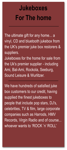 Jukeboxes For The home   The ultimate gift for any home... a vinyl, CD and bluetooth jukebox from the UK's premier juke box restorers & suppliers. Jukeboxes for the home for sale from the Uk's premier supplier - including Ami, Bal-Ami, Rockola, Seeburg, Sound Leisure & Wurlitzer.  We have hundreds of satisfied juke box customers to our credit, having supplied the finest jukeboxes to people that include pop stars, DJ's, celebrities, TV & film, large corporate companies such as Harrods, HMV Records, Virgin Radio and of course... whoever wants to ROCK n ROLL